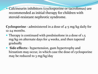  Calcineurin inhibitors (cyclosporine or tacrolimus) are
recommended as initial therapy for children with
steroid-resistant nephrotic syndrome.
Cyclosporine - administered in a dose of 4-5 mg/kg daily for
12-24 months.
 Therapy is continued with prednisolone in a dose of 1.5
mg/kg on alternate days for 4 weeks, and then tapered
gradually
 Side effects:- hypertension, gum hypertrophy and
hirsutism may occur, in which case the dose of cyclosporine
may be reduced to 3 mg/kg/day
 
