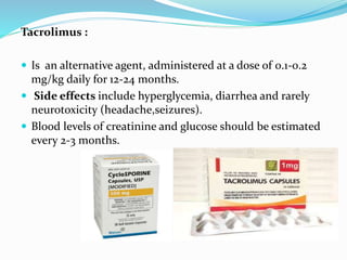 Tacrolimus :
 Is an alternative agent, administered at a dose of 0.1-0.2
mg/kg daily for 12-24 months.
 Side effects include hyperglycemia, diarrhea and rarely
neurotoxicity (headache,seizures).
 Blood levels of creatinine and glucose should be estimated
every 2-3 months.
 