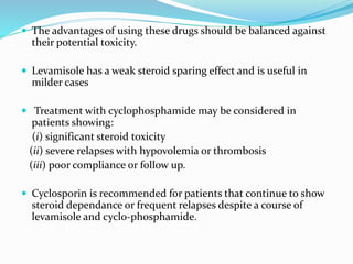  The advantages of using these drugs should be balanced against
their potential toxicity.
 Levamisole has a weak steroid sparing effect and is useful in
milder cases
 Treatment with cyclophosphamide may be considered in
patients showing:
(i) significant steroid toxicity
(ii) severe relapses with hypovolemia or thrombosis
(iii) poor compliance or follow up.
 Cyclosporin is recommended for patients that continue to show
steroid dependance or frequent relapses despite a course of
levamisole and cyclo-phosphamide.
 