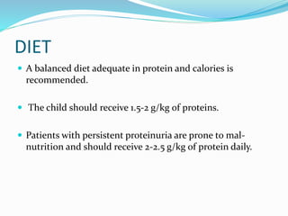 DIET
 A balanced diet adequate in protein and calories is
recommended.
 The child should receive 1.5-2 g/kg of proteins.
 Patients with persistent proteinuria are prone to mal-
nutrition and should receive 2-2.5 g/kg of protein daily.
 