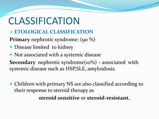 CLASSIFICATION
 ETOLOGICAL CLASSIFICATION
Primary nephrotic syndrome: (90 %)
 Disease limited to kidney
 Not associated with a systemic disease
Secondary nephrotic syndrome(10%) – associated with
systemic disease such as HSP,SLE, amyloidosis.
 Children with primary NS are also classified according to
their response to steroid therapy as
steroid sensitive or steroid-resistant.
 