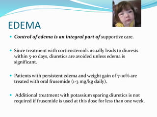 EDEMA
 Control of edema is an integral part of supportive care.
 Since treatment with corticosteroids usually leads to diuresis
within 5-10 days, diuretics are avoided unless edema is
significant.
 Patients with persistent edema and weight gain of 7-10% are
treated with oral frusemide (1-3 mg/kg daily).
 Additional treatment with potassium sparing diuretics is not
required if frusemide is used at this dose for less than one week.
 