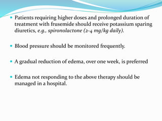 Patients requiring higher doses and prolonged duration of
treatment with frusemide should receive potassium sparing
diuretics, e.g., spironolactone (2-4 mg/kg daily).
 Blood pressure should be monitored frequently.
 A gradual reduction of edema, over one week, is preferred
 Edema not responding to the above therapy should be
managed in a hospital.
 