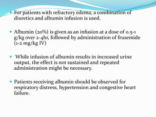  For patients with refractory edema, a combination of
diuretics and albumin infusion is used.
 Albumin (20%) is given as an infusion at a dose of 0.5-1
g/kg over 2-4hr, followed by administration of frusemide
(1-2 mg/kg IV)
 While infusion of albumin results in increased urine
output, the effect is not sustained and repeated
administration might be necessary.
 Patients receiving albumin should be observed for
respiratory distress, hypertension and congestive heart
failure.
 