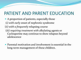 PATIENT AND PARENT EDUCATION
 A proportion of patients, especially those
(i) with early onset of nephrotic syndrome
(ii) with a frequently relapsing course
(iii) requiring treatment with alkylating agents or
Cyclosporine may continue to show relapses beyond
adolescence
 Parental motivation and involvement is essential in the
long-term management of these children.
 