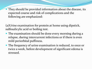  They should be provided information about the disease, its
expected course and risk of complications and the
following are emphasized:
(a)Urine examination for protein at home using dipstick,
sulfosalicylic acid or boiling test.
 The examination should be done every morning during a
relapse, during intercurrent infections or if there is even
mild periorbital puffiness.
 The frequency of urine examination is reduced, to once or
twice a week, before development of significant edema is
stressed.
 