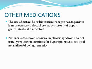 OTHER MEDICATIONS
 The use of antacids or histamine receptor antagonists
is not necessary unless there are symptoms of upper
gastrointestinal discomfort.
 Patients with steroid sensitive nephrotic syndrome do not
usually require medications for hyperlipidemia, since lipid
normalize following remission.
 