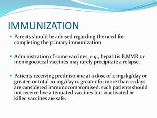 IMMUNIZATION
 Parents should be advised regarding the need for
completing the primary immunization.
 Administration of some vaccines, e.g., hepatitis B,MMR or
meningococcal vaccines may rarely precipitate a relapse.
 Patients receiving prednisolone at a dose of 2 mg/kg/day or
greater, or total 20 mg/day or greater for more than 14 days
are considered immunocompromised, such patients should
not receive live attenuated vaccines but inactivated or
killed vaccines are safe.
 