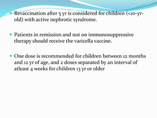 Revaccination after 5 yr is considered for children (<10-yr-
old) with active nephrotic syndrome.
 Patients in remission and not on immunosuppressive
therapy should receive the varicella vaccine.
 One dose is recommended for children between 12 months
and 12 yr of age, and 2 doses separated by an interval of
atleast 4 weeks for children 13 yr or older
 