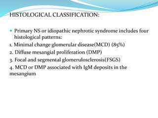 HISTOLOGICAL CLASSIFICATION:
 Primary NS or idiopathic nephrotic syndrome includes four
histological patterns:
1. Minimal change glomerular disease(MCD) (85%)
2. Diffuse mesangial proliferation (DMP)
3. Focal and segmental glomerulosclerosis(FSGS)
4. MCD or DMP associated with IgM deposits in the
mesangium
 