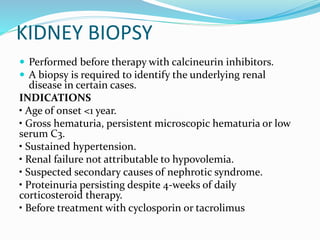 KIDNEY BIOPSY
 Performed before therapy with calcineurin inhibitors.
 A biopsy is required to identify the underlying renal
disease in certain cases.
INDICATIONS
• Age of onset <1 year.
• Gross hematuria, persistent microscopic hematuria or low
serum C3.
• Sustained hypertension.
• Renal failure not attributable to hypovolemia.
• Suspected secondary causes of nephrotic syndrome.
• Proteinuria persisting despite 4-weeks of daily
corticosteroid therapy.
• Before treatment with cyclosporin or tacrolimus
 