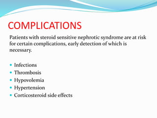 COMPLICATIONS
Patients with steroid sensitive nephrotic syndrome are at risk
for certain complications, early detection of which is
necessary.
 Infections
 Thrombosis
 Hypovolemia
 Hypertension
 Corticosteroid side effects
 
