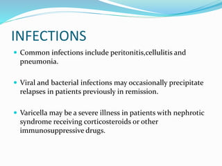 INFECTIONS
 Common infections include peritonitis,cellulitis and
pneumonia.
 Viral and bacterial infections may occasionally precipitate
relapses in patients previously in remission.
 Varicella may be a severe illness in patients with nephrotic
syndrome receiving corticosteroids or other
immunosuppressive drugs.
 