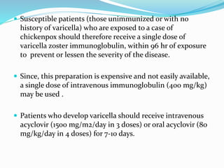  Susceptible patients (those unimmunized or with no
history of varicella) who are exposed to a case of
chickenpox should therefore receive a single dose of
varicella zoster immunoglobulin, within 96 hr of exposure
to prevent or lessen the severity of the disease.
 Since, this preparation is expensive and not easily available,
a single dose of intravenous immunoglobulin (400 mg/kg)
may be used .
 Patients who develop varicella should receive intravenous
acyclovir (1500 mg/m2/day in 3 doses) or oral acyclovir (80
mg/kg/day in 4 doses) for 7-10 days.
 