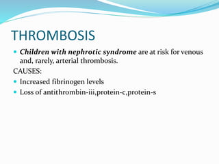 THROMBOSIS
 Children with nephrotic syndrome are at risk for venous
and, rarely, arterial thrombosis.
CAUSES:
 Increased fibrinogen levels
 Loss of antithrombin-iii,protein-c,protein-s
 