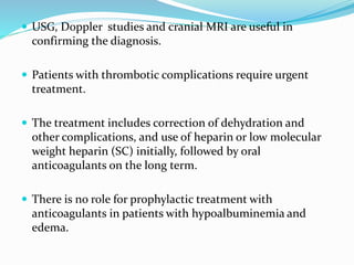  USG, Doppler studies and cranial MRI are useful in
confirming the diagnosis.
 Patients with thrombotic complications require urgent
treatment.
 The treatment includes correction of dehydration and
other complications, and use of heparin or low molecular
weight heparin (SC) initially, followed by oral
anticoagulants on the long term.
 There is no role for prophylactic treatment with
anticoagulants in patients with hypoalbuminemia and
edema.
 