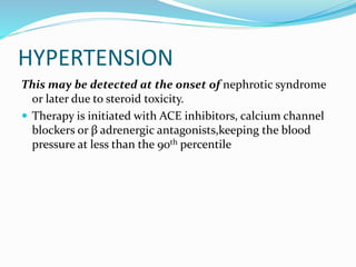 HYPERTENSION
This may be detected at the onset of nephrotic syndrome
or later due to steroid toxicity.
 Therapy is initiated with ACE inhibitors, calcium channel
blockers or β adrenergic antagonists,keeping the blood
pressure at less than the 90th percentile
 