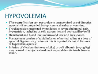 HYPOVOLEMIA
 This complication can occur due to unsupervised use of diuretics
especially if accompanied by septicemia, diarrhea or vomiting.
 The diagnosis is suggested by moderate to severe abdominal pain,
hypotension, tachycardia, cold extremities and poor capillary refill
 Hematocrit and blood levels of urea and uric acid are elevated.
 Management consists of rapid infusion of normal saline at a dose of
15-20 mL/kg over 20-30 minutes this is repeated if clinical features
of hypovolemia persist.
 Infusion of 5% albumin (10-15 mL/kg) or 20% albumin (0.5-1 g/kg)
may be used in subjects who do not respond despite two boluses of
saline.
 