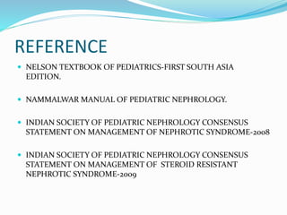 REFERENCE
 NELSON TEXTBOOK OF PEDIATRICS-FIRST SOUTH ASIA
EDITION.
 NAMMALWAR MANUAL OF PEDIATRIC NEPHROLOGY.
 INDIAN SOCIETY OF PEDIATRIC NEPHROLOGY CONSENSUS
STATEMENT ON MANAGEMENT OF NEPHROTIC SYNDROME-2008
 INDIAN SOCIETY OF PEDIATRIC NEPHROLOGY CONSENSUS
STATEMENT ON MANAGEMENT OF STEROID RESISTANT
NEPHROTIC SYNDROME-2009
 