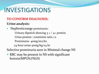 INVESTIGATIONS
TO CONFIRM DIAGNOSIS:
Urine analysis:
 Nephroticrange proteinuria-
Urinary dipstick showing 3 + / 4+ protein
Urine protein : creatinine ratio >2
Proteinuria- 40mg/m2/hr,
24 hour urine 50mg/kg/24 hr
Selective proteinuria seen in Minimal change NS
 RBC may be present in NS with significant
lesions(MPGN,FSGS)
 