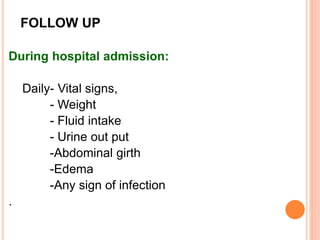 FOLLOW UP
During hospital admission:
Daily- Vital signs,
- Weight
- Fluid intake
- Urine out put
-Abdominal girth
-Edema
-Any sign of infection
.
 