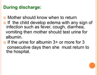 During discharge:
 Mother should know when to return
 If the child develop edema with any sign of
infection such as fever, cough, diarrhea,
vomiting then mother should test urine for
albumin.
 If the urine for albumin 3+ or more for 3
consecutive days then she must return to
the hospital.
 
