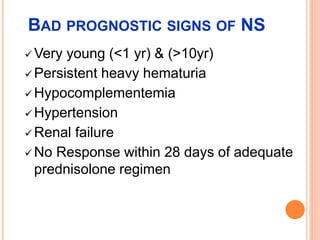 BAD PROGNOSTIC SIGNS OF NS
 Very young (<1 yr) & (>10yr)
 Persistent heavy hematuria
 Hypocomplementemia
 Hypertension
 Renal failure
 No Response within 28 days of adequate
prednisolone regimen
 