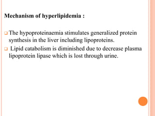 Mechanism of hyperlipidemia :
 The hypoproteinaemia stimulates generalized protein
synthesis in the liver including lipoproteins.
 Lipid catabolism is diminished due to decrease plasma
lipoprotein lipase which is lost through urine.
 
