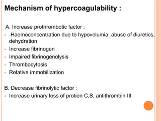 Mechanism of hypercoagulability :
A. Increase prothrombotic factor :
 Haemoconcentration due to hypovolumia, abuse of diuretics,
dehydration
 Increase fibrinogen
 Impaired fibrinogenolysis
 Thrombocytosis
 Relative immobilization
B. Decrease fibrinolytic factor :
 Increase urinary loss of protien C,S, antithrombin III
 