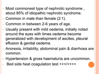 • Most commonest type of nephrotic syndrome ,
about 85% of idiopathic nephrotic syndrome.
• Common in male than female (2:1).
• Common in between 2-6 years of age.
• Usually present with mild oedema, initially noted
around the eyes with times oedema become
generalized with development of ascites, pleural
effusion & genital oedema.
• Anorexia, irritability, abdominal pain & diarrhoea are
common.
• Hypertension & gross haematuria are uncommon.
• Bed side heat coagulation test +++/++++
 
