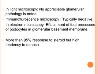• In light microscopy: No appreciable glomerular
pathology is noted.
• Immunofluroscence microscopy : Typically negative.
• In electron microscopy: Effacement of foot processes
of podocytes in glomerular basement membrane.
• More than 95% response to steroid but high
tendency to relapse.
 