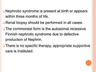  Nephrotic syndrome is present at birth or appears
within three months of life.
 Renal biopsy should be performed in all cases.
 The commonest form is the autosomal recessive
Finnish nephrotic syndrome due to defective
production of Nephrin.
 There is no specific therapy, appropriate supportive
care is instituted.
 