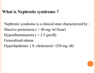 What is Nephrotic syndrome ?
Nephrotic syndrome is a clinical state characterized by :
Massive proteinuria ( > 40 mg /m²/hour)
Hypoalbuminaemia ( < 2.5 gm/dl)
Generalized edema
Hyperlipidemia ( S. cholesterol >250 mg /dl)
 
