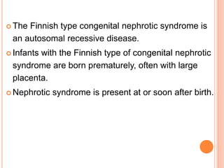  The Finnish type congenital nephrotic syndrome is
an autosomal recessive disease.
 Infants with the Finnish type of congenital nephrotic
syndrome are born prematurely, often with large
placenta.
 Nephrotic syndrome is present at or soon after birth.
 
