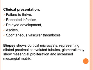 Clinical presentation:
 Failure to thrive,
 Repeated infection,
 Delayed development,
 Ascites,
 Spontaneous vascular thrombosis.
Biopsy shows cortical microcysts, representing
dilated proximal convoluted tubules, glomeruli may
show mesangial proliferation and increased
mesangial matrix.
 