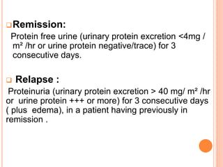 Remission:
Protein free urine (urinary protein excretion <4mg /
m² /hr or urine protein negative/trace) for 3
consecutive days.
 Relapse :
Proteinuria (urinary protein excretion > 40 mg/ m² /hr
or urine protein +++ or more) for 3 consecutive days
( plus edema), in a patient having previously in
remission .
 