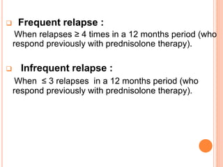  Frequent relapse :
When relapses ≥ 4 times in a 12 months period (who
respond previously with prednisolone therapy).
 Infrequent relapse :
When ≤ 3 relapses in a 12 months period (who
respond previously with prednisolone therapy).
 