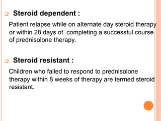  Steroid dependent :
Patient relapse while on alternate day steroid therapy
or within 28 days of completing a successful course
of prednisolone therapy.
 Steroid resistant :
Children who failed to respond to prednisolone
therapy within 8 weeks of therapy are termed steroid
resistant.
 