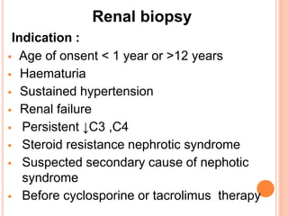 Renal biopsy
Indication :
 Age of onsent < 1 year or >12 years
 Haematuria
 Sustained hypertension
 Renal failure
 Persistent ↓C3 ,C4
 Steroid resistance nephrotic syndrome
 Suspected secondary cause of nephotic
syndrome
 Before cyclosporine or tacrolimus therapy
 