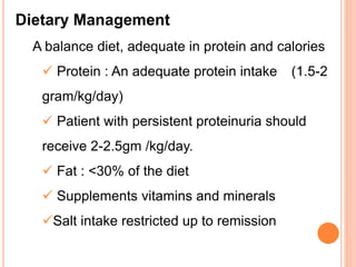 Dietary Management
A balance diet, adequate in protein and calories
 Protein : An adequate protein intake (1.5-2
gram/kg/day)
 Patient with persistent proteinuria should
receive 2-2.5gm /kg/day.
 Fat : <30% of the diet
 Supplements vitamins and minerals
Salt intake restricted up to remission
 