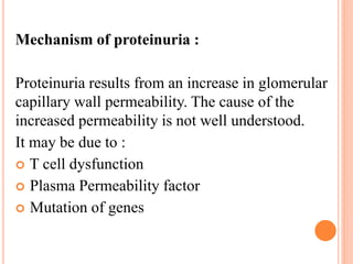 Mechanism of proteinuria :
Proteinuria results from an increase in glomerular
capillary wall permeability. The cause of the
increased permeability is not well understood.
It may be due to :
 T cell dysfunction
 Plasma Permeability factor
 Mutation of genes
 