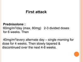 First attack
Prednisolone :
60mg/m2/day (max. 80mg) 2-3 divided doses
for 6 weeks. Then
40mg/m2/every alternate day – single morning for
dose for 4 weeks. Then slowly tapered &
discontinued over the next 4-8 weeks.
 