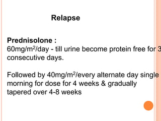 Relapse
Prednisolone :
60mg/m2/day - till urine become protein free for 3
consecutive days.
Followed by 40mg/m2/every alternate day single
morning for dose for 4 weeks & gradually
tapered over 4-8 weeks
 
