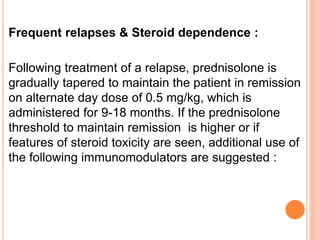 Frequent relapses & Steroid dependence :
Following treatment of a relapse, prednisolone is
gradually tapered to maintain the patient in remission
on alternate day dose of 0.5 mg/kg, which is
administered for 9-18 months. If the prednisolone
threshold to maintain remission is higher or if
features of steroid toxicity are seen, additional use of
the following immunomodulators are suggested :
 