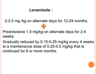 Levamisole :
2-2.5 mg /kg on alternate days for 12-24 months.
Prednisolone 1.5 mg/kg on alternate days for 2-4
weeks.
Gradually reduced by 0.15-0.25 mg/kg every 4 weeks
to a maintenance dose of 0.25-0.5 mg/kg that is
continued for 6 or more months.
 