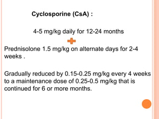 Cyclosporine (CsA) :
4-5 mg/kg daily for 12-24 months
Prednisolone 1.5 mg/kg on alternate days for 2-4
weeks .
Gradually reduced by 0.15-0.25 mg/kg every 4 weeks
to a maintenance dose of 0.25-0.5 mg/kg that is
continued for 6 or more months.
 
