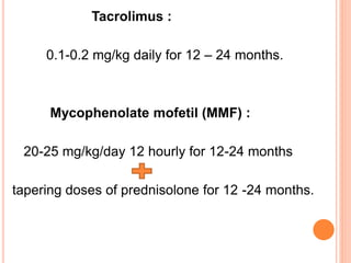 Tacrolimus :
0.1-0.2 mg/kg daily for 12 – 24 months.
Mycophenolate mofetil (MMF) :
20-25 mg/kg/day 12 hourly for 12-24 months
tapering doses of prednisolone for 12 -24 months.
 