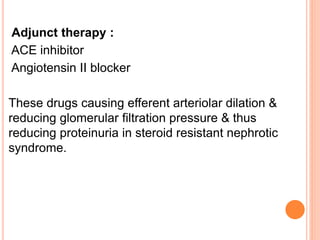 Adjunct therapy :
ACE inhibitor
Angiotensin II blocker
These drugs causing efferent arteriolar dilation &
reducing glomerular filtration pressure & thus
reducing proteinuria in steroid resistant nephrotic
syndrome.
 