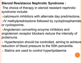 Steroid Resistance Nephrotic Syndrome :
The choice of therapy in steroid resistant nephrotic
syndrome include:
calcineurin inhibitors with alternate day prednisolone,
IV methylprednisolone followed by cyclophosphamide
or cyclosporine.
Angiotensin converting enzyme inhibitors and
angiotensin receptor blockers reduce the intensity of
proteinuria.
 Hypertension should be controlled, aiming to achieve
reduction of blood pressure to the 50th percentile.
 Statins are used to control hyperlipidaemia
 
