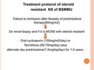 Treatment protocol of steroid
resistant NS of BSMMU
Failure to remission after 8weeks of prednisolone
therapy(60mg/m2)
Do renal biopsy and if it is MCNS with steroid resistant
Oral cyclosporin (100mg/m2/day) or
Tacrolimus (50-70mg/day) plus
alternate day prednisolone(1.5mg/kg/day) for 1-2 years.
 